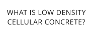 WHAT IS LOW DENSITYCELLULAR CONCRETE?