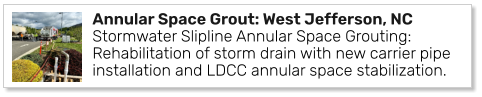 Annular Space Grout: West Jefferson, NC Stormwater Slipline Annular Space Grouting: Rehabilitation of storm drain with new carrier pipe installation and LDCC annular space stabilization.