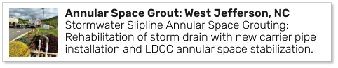 Annular Space Grout: West Jefferson, NC Stormwater Slipline Annular Space Grouting: Rehabilitation of storm drain with new carrier pipe installation and LDCC annular space stabilization.
